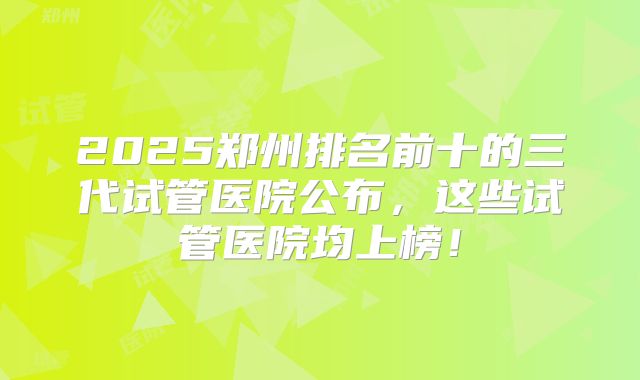 2025郑州排名前十的三代试管医院公布，这些试管医院均上榜！