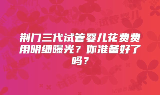 荆门三代试管婴儿花费费用明细曝光？你准备好了吗？