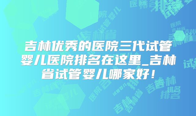 吉林优秀的医院三代试管婴儿医院排名在这里_吉林省试管婴儿哪家好！