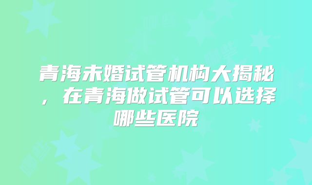 青海未婚试管机构大揭秘，在青海做试管可以选择哪些医院