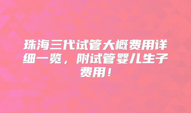 珠海三代试管大概费用详细一览，附试管婴儿生子费用！