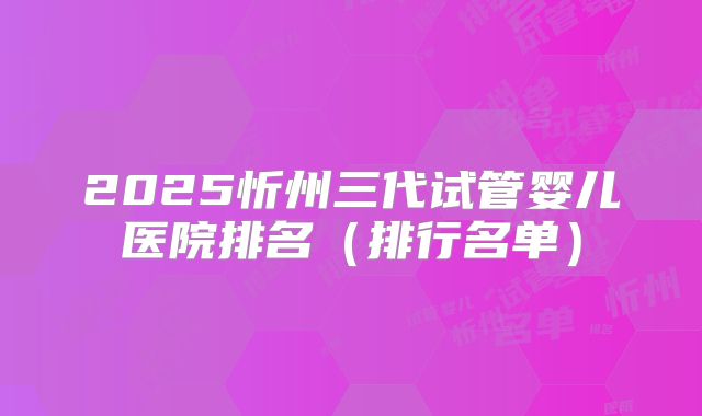 2025忻州三代试管婴儿医院排名（排行名单）
