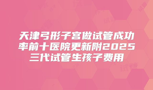 天津弓形子宫做试管成功率前十医院更新附2025三代试管生孩子费用
