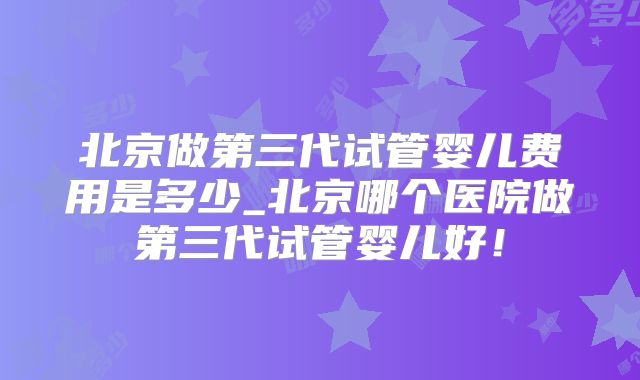 北京做第三代试管婴儿费用是多少_北京哪个医院做第三代试管婴儿好！