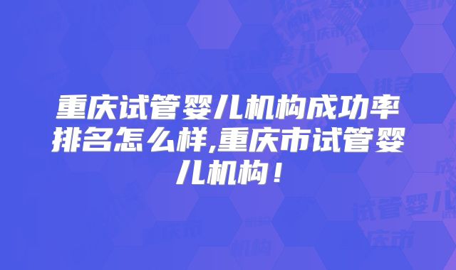 重庆试管婴儿机构成功率排名怎么样,重庆市试管婴儿机构！