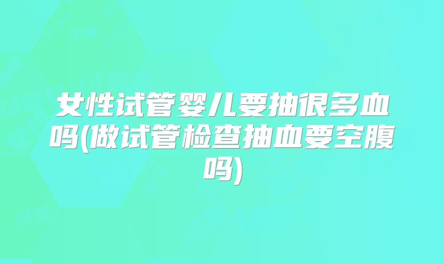 女性试管婴儿要抽很多血吗(做试管检查抽血要空腹吗)