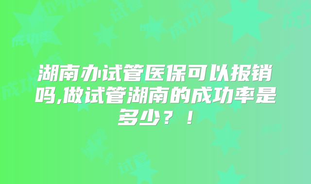 湖南办试管医保可以报销吗,做试管湖南的成功率是多少？！