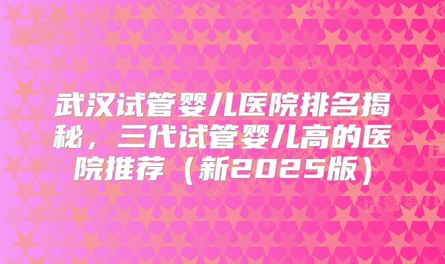 武汉试管婴儿医院排名揭秘，三代试管婴儿高的医院推荐（新2025版）