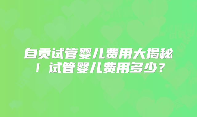 自贡试管婴儿费用大揭秘!试管婴儿费用多少?