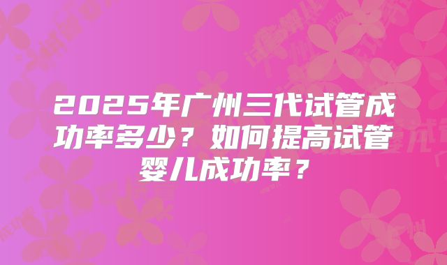 2025年广州三代试管成功率多少？如何提高试管婴儿成功率？