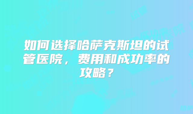 如何选择哈萨克斯坦的试管医院，费用和成功率的攻略？
