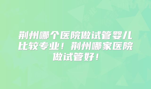 荆州哪个医院做试管婴儿比较专业！荆州哪家医院做试管好！