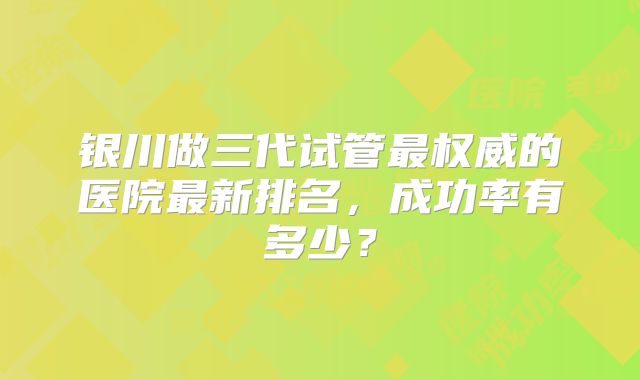 银川做三代试管最权威的医院最新排名，成功率有多少？