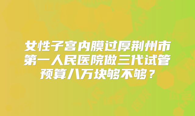女性子宫内膜过厚荆州市第一人民医院做三代试管预算八万块够不够？