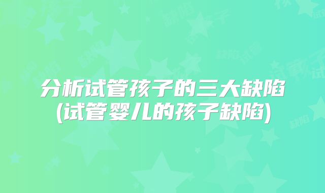 分析试管孩子的三大缺陷(试管婴儿的孩子缺陷)