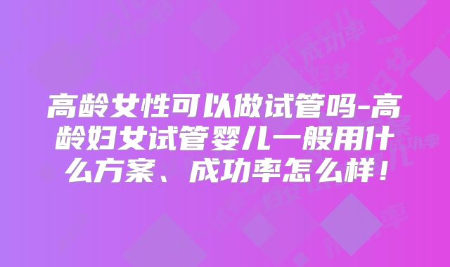 高龄女性可以做试管吗-高龄妇女试管婴儿一般用什么方案、成功率怎么样！