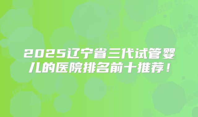 2025辽宁省三代试管婴儿的医院排名前十推荐！