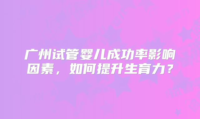 广州试管婴儿成功率影响因素，如何提升生育力？