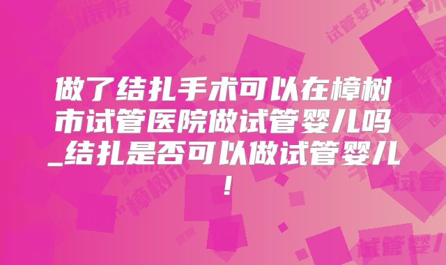 做了结扎手术可以在樟树市试管医院做试管婴儿吗_结扎是否可以做试管婴儿！