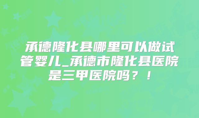 承德隆化县哪里可以做试管婴儿_承德市隆化县医院是三甲医院吗？！