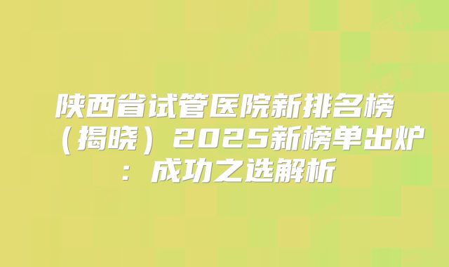 陕西省试管医院新排名榜(揭晓)2025新榜单出炉:成功之选解析