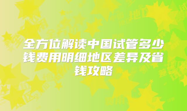 全方位解读中国试管多少钱费用明细地区差异及省钱攻略