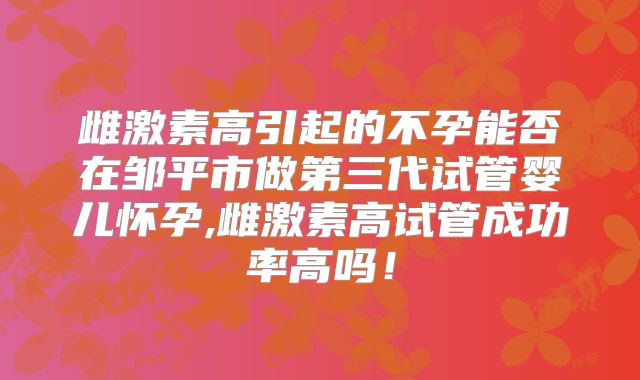 雌激素高引起的不孕能否在邹平市做第三代试管婴儿怀孕,雌激素高试管成功率高吗!
