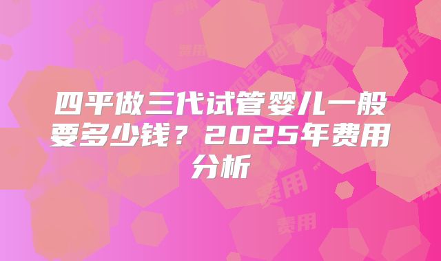 四平做三代试管婴儿一般要多少钱?2025年费用分析