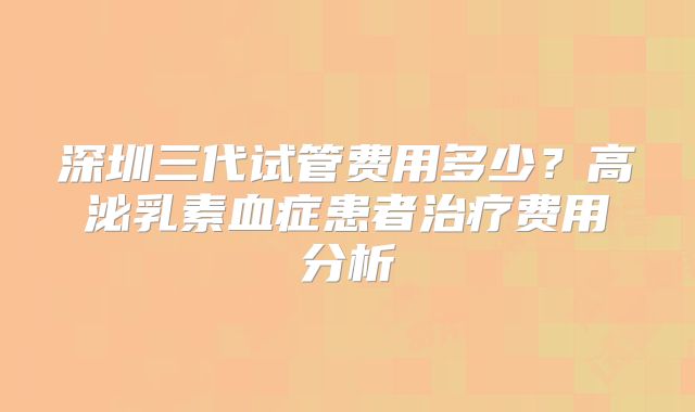 深圳三代试管费用多少？高泌乳素血症患者治疗费用分析