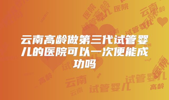 云南高龄做第三代试管婴儿的医院可以一次便能成功吗