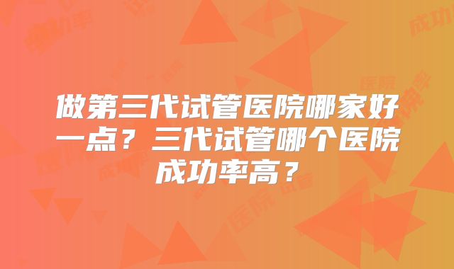 做第三代试管医院哪家好一点？三代试管哪个医院成功率高？
