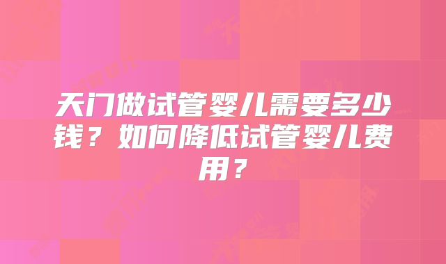 天门做试管婴儿需要多少钱？如何降低试管婴儿费用？