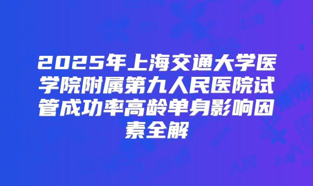 2025年上海交通大学医学院附属第九人民医院试管成功率高龄单身影响因素全解