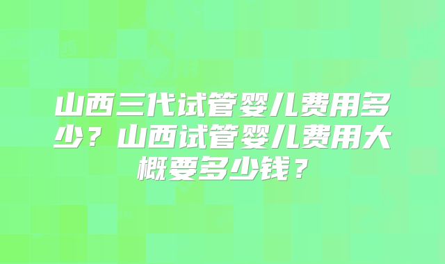 山西三代试管婴儿费用多少？山西试管婴儿费用大概要多少钱？