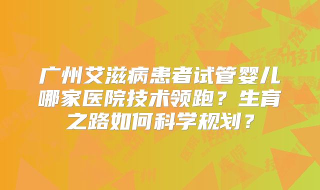广州艾滋病患者试管婴儿哪家医院技术领跑？生育之路如何科学规划？