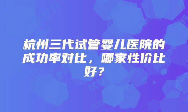 杭州三代试管婴儿医院的成功率对比，哪家性价比好？