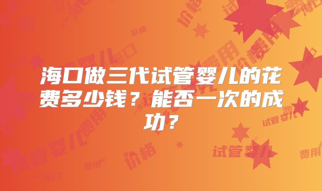 海口做三代试管婴儿的花费多少钱？能否一次的成功？