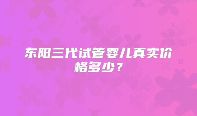 东阳三代试管婴儿真实价格多少？