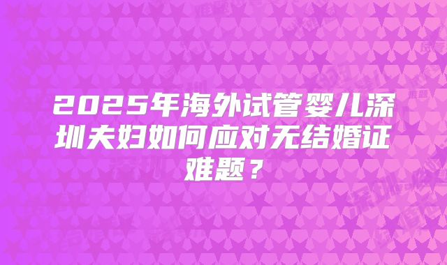 2025年海外试管婴儿深圳夫妇如何应对无结婚证难题？