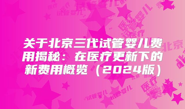 关于北京三代试管婴儿费用揭秘:在医疗更新下的新费用概览(2024版)