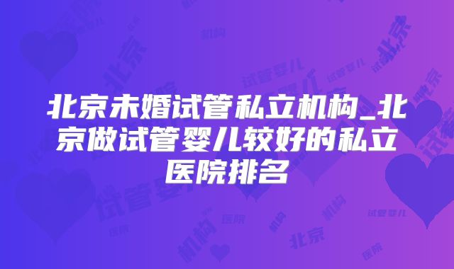 北京未婚试管私立机构_北京做试管婴儿较好的私立医院排名