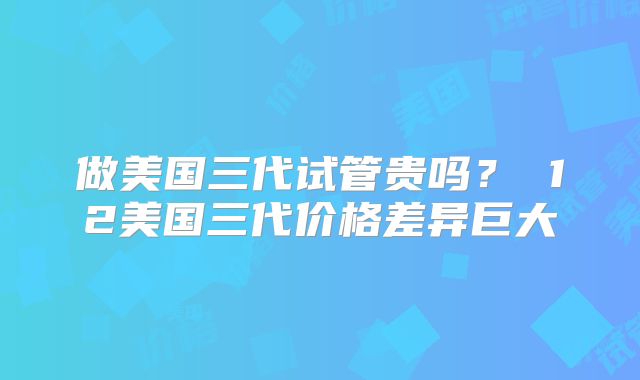 做美国三代试管贵吗？ 12美国三代价格差异巨大