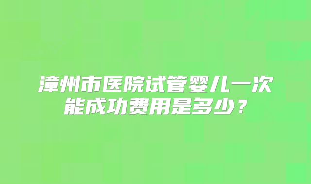 漳州市医院试管婴儿一次能成功费用是多少？