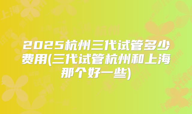 2025杭州三代试管多少费用(三代试管杭州和上海那个好一些)