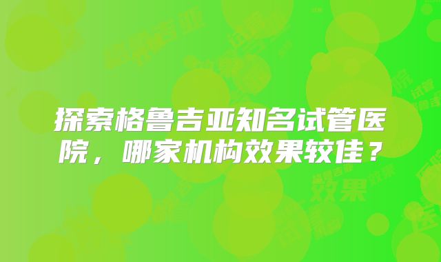 探索格鲁吉亚知名试管医院，哪家机构效果较佳？