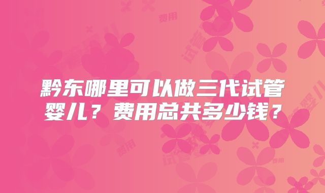 黔东哪里可以做三代试管婴儿？费用总共多少钱？