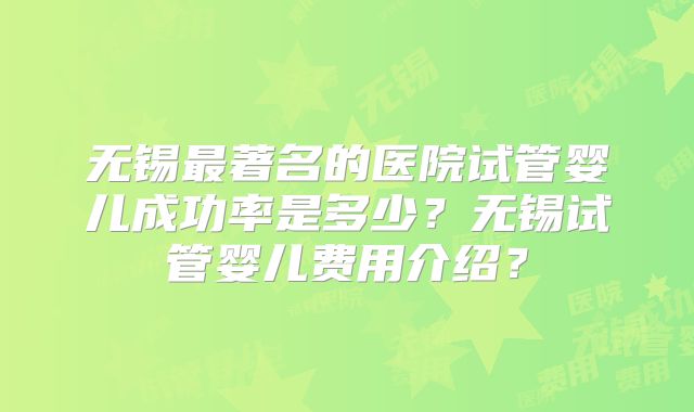 无锡最著名的医院试管婴儿成功率是多少？无锡试管婴儿费用介绍？