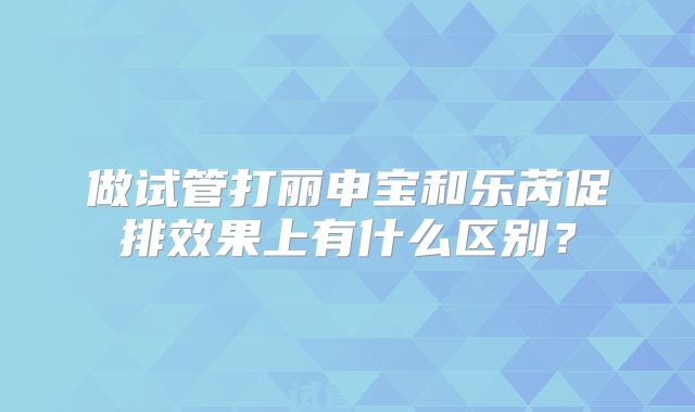 做试管打丽申宝和乐芮促排效果上有什么区别？