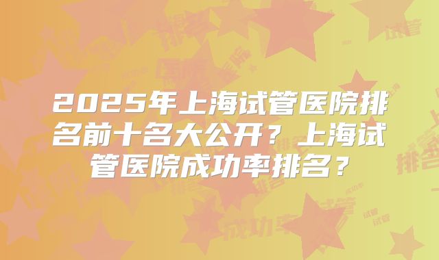2025年上海试管医院排名前十名大公开？上海试管医院成功率排名？