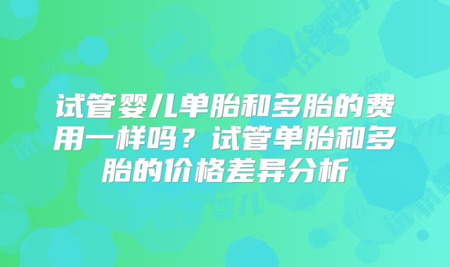 试管婴儿单胎和多胎的费用一样吗？试管单胎和多胎的价格差异分析